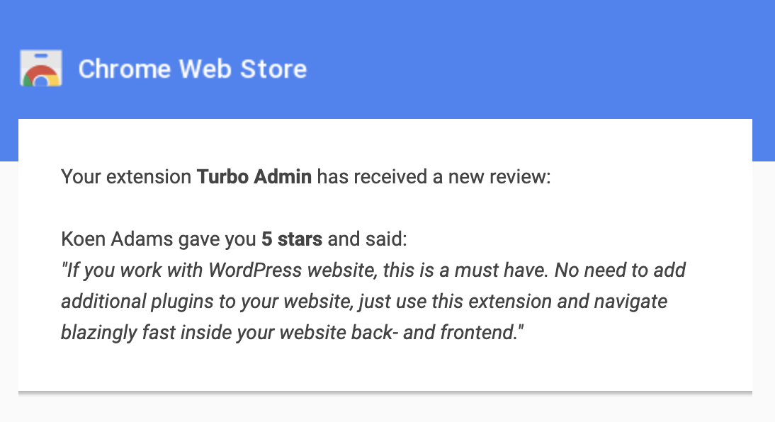 Chrome Web Store

Your extension Turbo Admin has received a new review:

Koen Adams gave you 5 stars and said:

"If you work with WordPress website, this is a must have. No need to add additional plugins to your website, just use this extension and navigate blazingly fast inside your website back- and frontend."