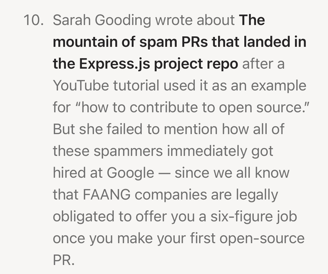 10. Sarah Gooding wrote about The mountain of spam PRs that landed in the Express.js project repo after a YouTube tutorial used it as an example for "how to contribute to open source."
But she failed to mention how all of these spammers immediately got hired at Google - since we all know that FAANG companies are legally obligated to offer you a six-figure job once you make your first open-source
PR.