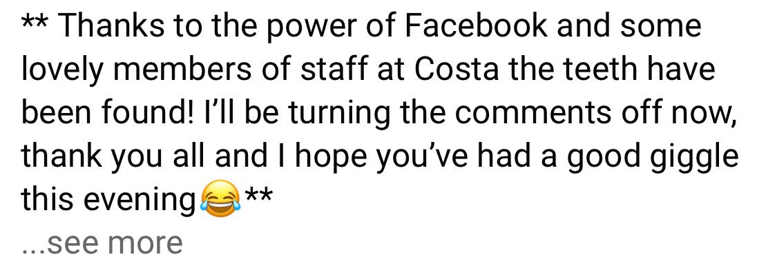 Screengrab of Facebook post that reads:

Thanks to the power of Facebook and some lovely members of staff at Costa the teeth have been found! I'll be turning the comments off now, thank you all and I hope you've had a good giggle this evening