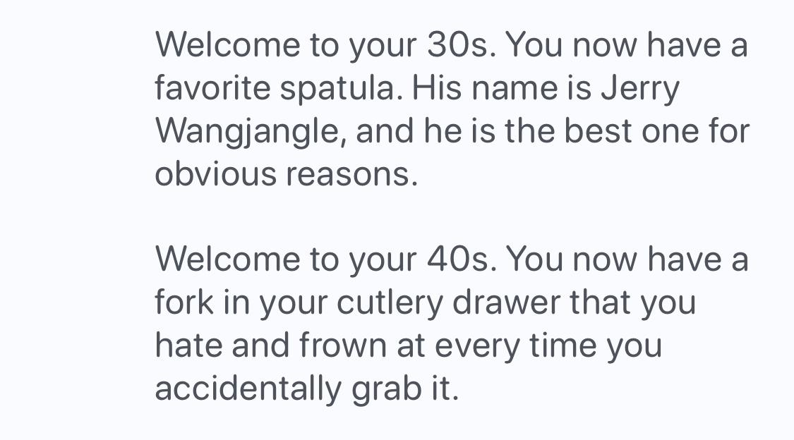 A screen grab of text that says:

Welcome to your 30s. You now have a
favorite spatula. His name is Jerry
Wangjangle, and he is the best one for
obvious reasons.

Welcome to your 40s. You now have a
fork in your cutlery drawer that you
hate and frown at every time you
accidentally grab it.