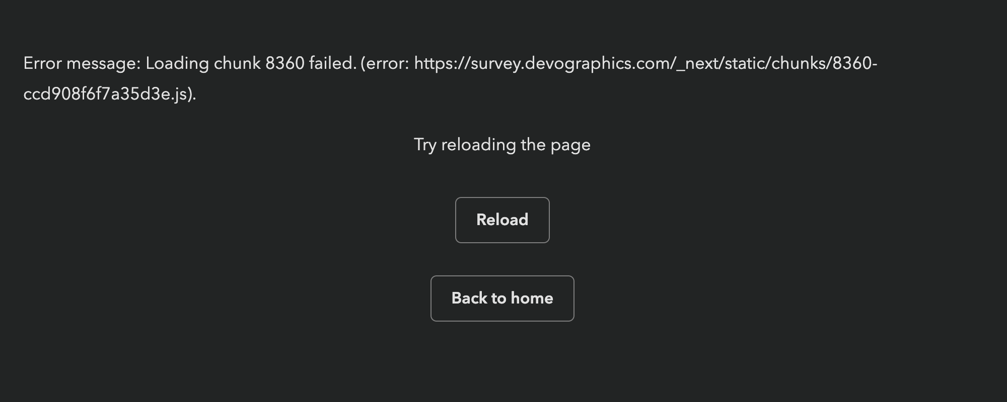 A screen grab of a web page showing a next.js error. I’m not sure what a screen reader will make of it, but It says:

Error message: Loading chunk 8360 failed. (error: https://survey.devographics.com/_next/static/chunks/8360-
ccd908f6f7a35d3e.js).

Try reloading the page