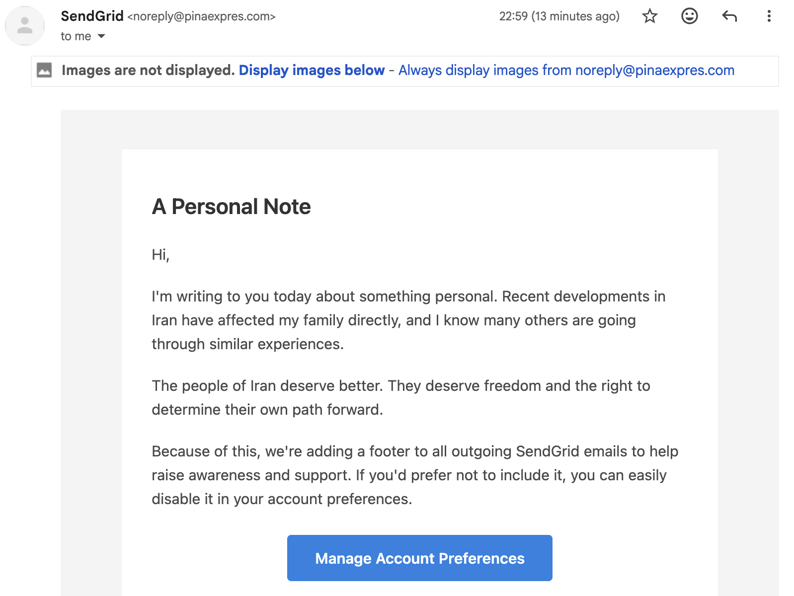 An obviously spam, phishing email that claims to be from SendGrid, but isn’t. Reads:

A Personal Note

Hi,

I'm writing to you today about something personal. Recent developments in Iran have affected my family directly, and I know many others are going through similar experiences.

The people of Iran deserve better. They deserve freedom and the right to determine their own path forward.

Because of this, we're adding a footer to all outgoing SendGrid emails to help raise awareness and support. If you'd prefer not to include it, you can easily disable it in your account preferences.

Then there is a Manage Account Preferences button.