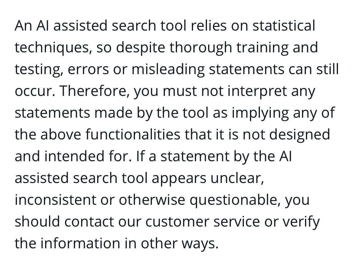 An Al assisted search tool relies on statistical techniques, so despite thorough training and testing, errors or misleading statements can still occur. Therefore, you must not interpret any statements made by the tool as implying any of the above functionalities that it is not designed and intended for. If a statement by the Al assisted search tool appears unclear, inconsistent or otherwise questionable, you should contact our customer service or verify the information in other ways.
